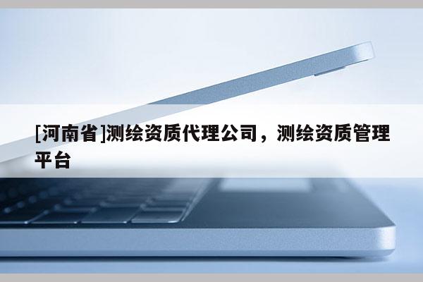 [河南省]測繪資質(zhì)代理公司，測繪資質(zhì)管理平臺