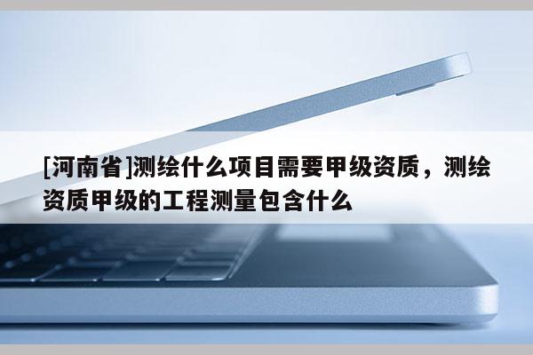 [河南省]測繪什么項目需要甲級資質(zhì)，測繪資質(zhì)甲級的工程測量包含什么