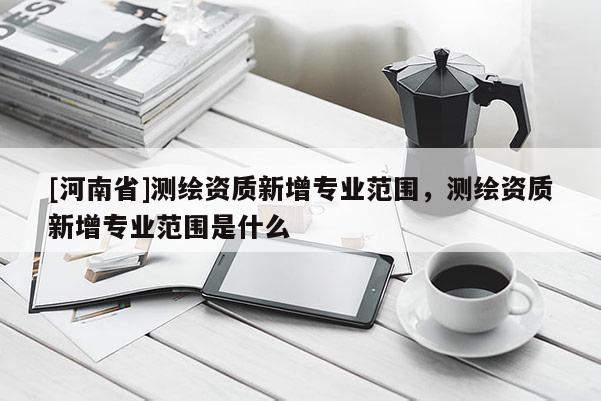 [河南省]測繪資質(zhì)新增專業(yè)范圍，測繪資質(zhì)新增專業(yè)范圍是什么