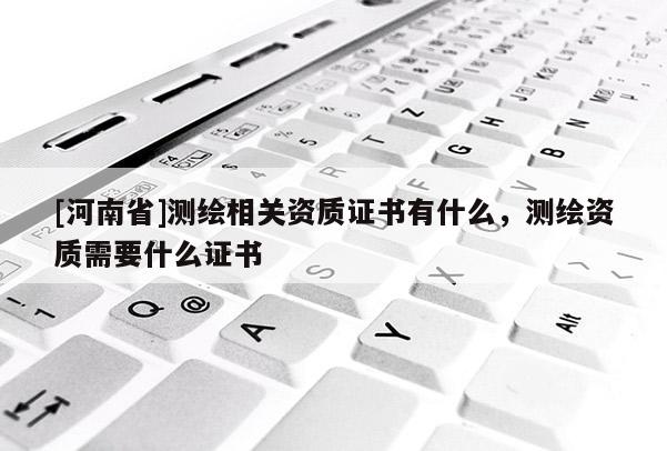 [河南省]測繪相關(guān)資質(zhì)證書有什么，測繪資質(zhì)需要什么證書