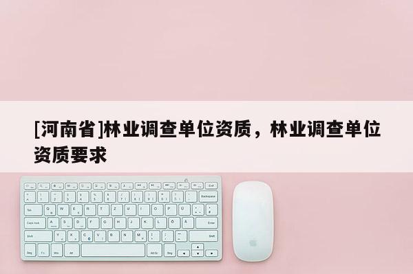 [河南省]林業(yè)調(diào)查單位資質(zhì)，林業(yè)調(diào)查單位資質(zhì)要求