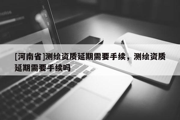 [河南省]測繪資質(zhì)延期需要手續(xù)，測繪資質(zhì)延期需要手續(xù)嗎