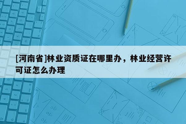 [河南省]林業(yè)資質(zhì)證在哪里辦，林業(yè)經(jīng)營許可證怎么辦理