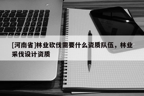 [河南省]林業(yè)砍伐需要什么資質(zhì)隊伍，林業(yè)采伐設計資質(zhì)