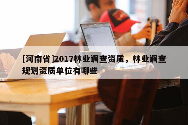 [河南省]2017林業(yè)調(diào)查資質(zhì)，林業(yè)調(diào)查規(guī)劃資質(zhì)單位有哪些