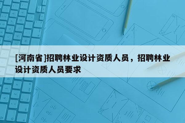 [河南省]招聘林業(yè)設(shè)計資質(zhì)人員，招聘林業(yè)設(shè)計資質(zhì)人員要求