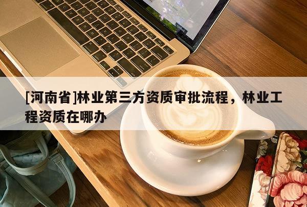 [河南省]林業(yè)第三方資質(zhì)審批流程，林業(yè)工程資質(zhì)在哪辦