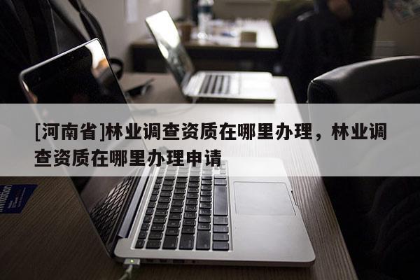 [河南省]林業(yè)調(diào)查資質(zhì)在哪里辦理，林業(yè)調(diào)查資質(zhì)在哪里辦理申請(qǐng)