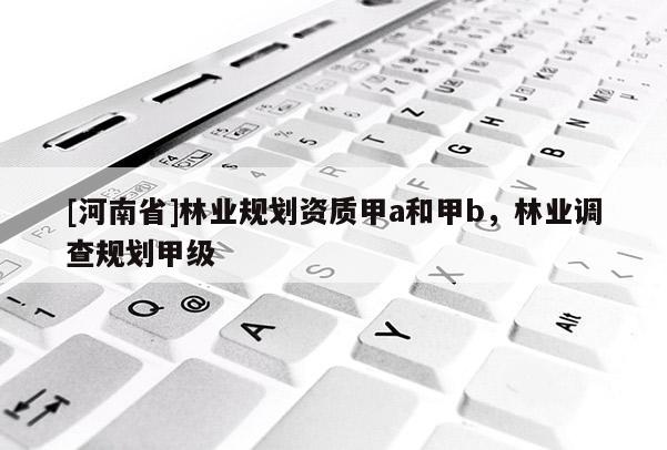 [河南省]林業(yè)規(guī)劃資質(zhì)甲a和甲b，林業(yè)調(diào)查規(guī)劃甲級