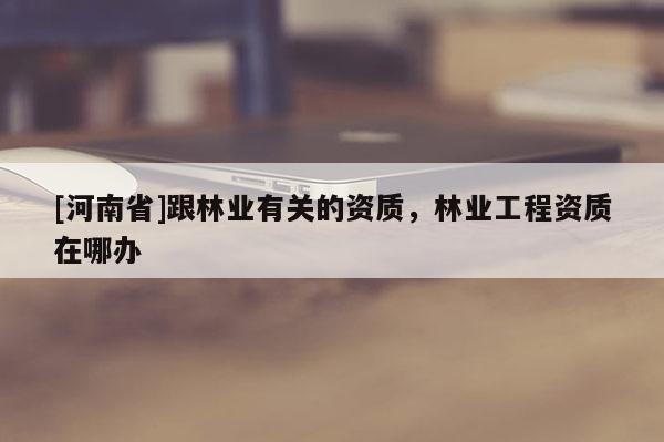 [河南省]跟林業(yè)有關(guān)的資質(zhì)，林業(yè)工程資質(zhì)在哪辦