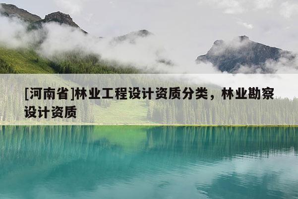 [河南省]林業(yè)工程設(shè)計資質(zhì)分類，林業(yè)勘察設(shè)計資質(zhì)