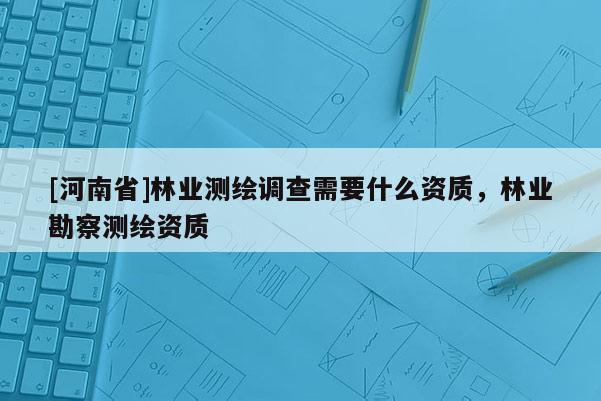 [河南省]林業(yè)測繪調(diào)查需要什么資質(zhì)，林業(yè)勘察測繪資質(zhì)