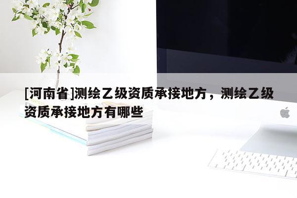 [河南省]測(cè)繪乙級(jí)資質(zhì)承接地方，測(cè)繪乙級(jí)資質(zhì)承接地方有哪些