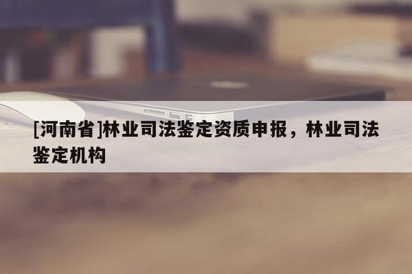 [河南省]林業(yè)司法鑒定資質(zhì)申報，林業(yè)司法鑒定機構(gòu)