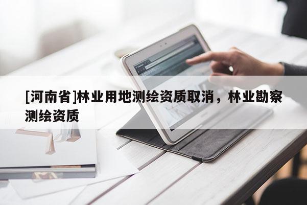 [河南省]林業(yè)用地測(cè)繪資質(zhì)取消，林業(yè)勘察測(cè)繪資質(zhì)