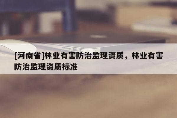 [河南省]林業(yè)有害防治監(jiān)理資質(zhì)，林業(yè)有害防治監(jiān)理資質(zhì)標(biāo)準(zhǔn)