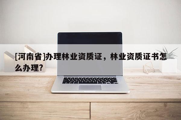 [河南省]辦理林業(yè)資質(zhì)證，林業(yè)資質(zhì)證書怎么辦理?