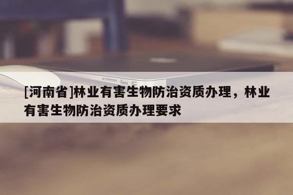 [河南省]林業(yè)有害生物防治資質(zhì)辦理，林業(yè)有害生物防治資質(zhì)辦理要求