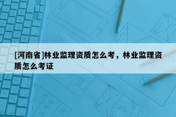 [河南省]林業(yè)監(jiān)理資質(zhì)怎么考，林業(yè)監(jiān)理資質(zhì)怎么考證