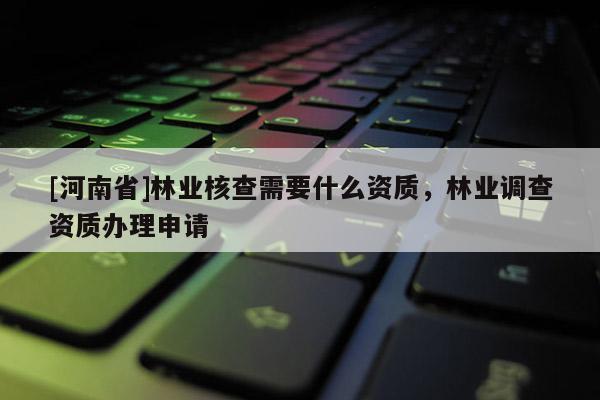 [河南省]林業(yè)核查需要什么資質(zhì)，林業(yè)調(diào)查資質(zhì)辦理申請