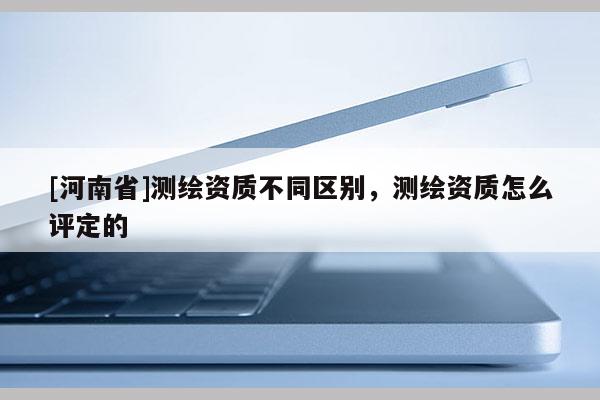 [河南省]測(cè)繪資質(zhì)不同區(qū)別，測(cè)繪資質(zhì)怎么評(píng)定的