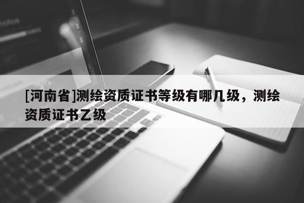 [河南省]測(cè)繪資質(zhì)證書等級(jí)有哪幾級(jí)，測(cè)繪資質(zhì)證書乙級(jí)