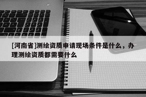 [河南省]測(cè)繪資質(zhì)申請(qǐng)現(xiàn)場(chǎng)條件是什么，辦理測(cè)繪資質(zhì)都需要什么