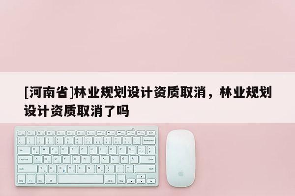 [河南省]林業(yè)規(guī)劃設(shè)計(jì)資質(zhì)取消，林業(yè)規(guī)劃設(shè)計(jì)資質(zhì)取消了嗎