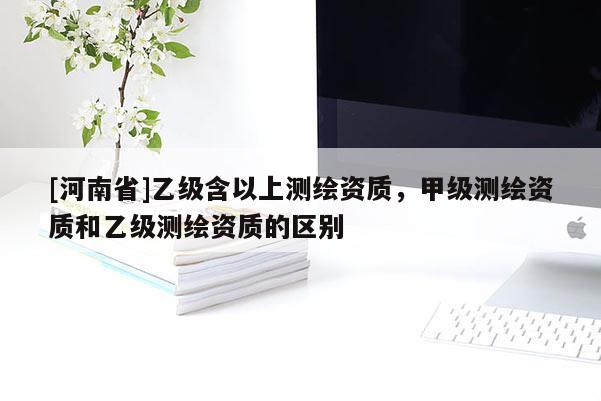 [河南省]乙級含以上測繪資質，甲級測繪資質和乙級測繪資質的區(qū)別