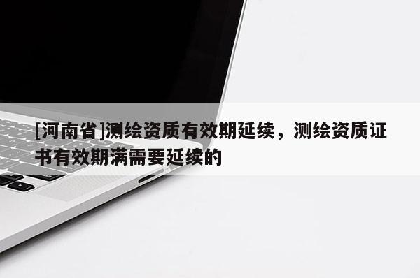 [河南省]測繪資質(zhì)有效期延續(xù)，測繪資質(zhì)證書有效期滿需要延續(xù)的