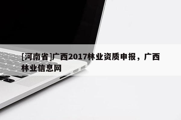 [河南省]廣西2017林業(yè)資質(zhì)申報(bào)，廣西林業(yè)信息網(wǎng)