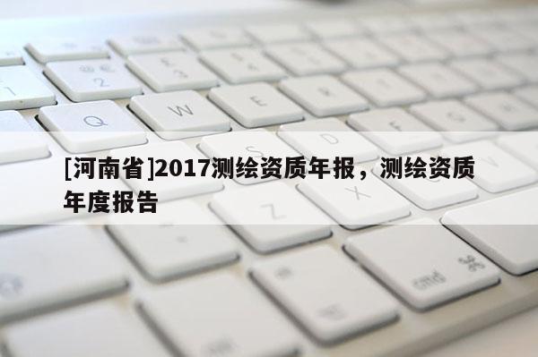 [河南省]2017測繪資質(zhì)年報，測繪資質(zhì)年度報告