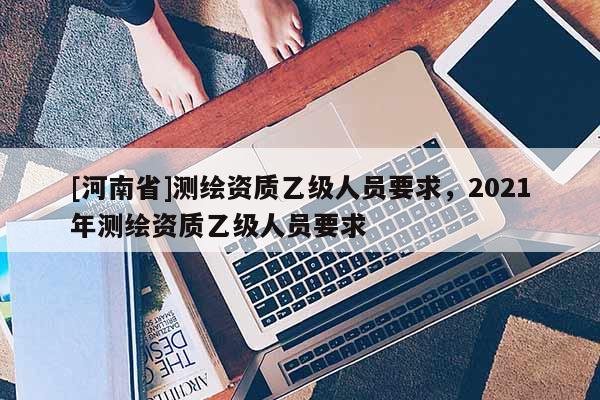 [河南省]測(cè)繪資質(zhì)乙級(jí)人員要求，2021年測(cè)繪資質(zhì)乙級(jí)人員要求