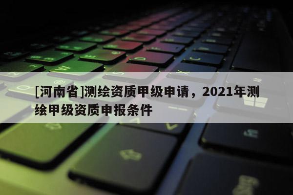 [河南省]測繪資質(zhì)甲級申請，2021年測繪甲級資質(zhì)申報條件