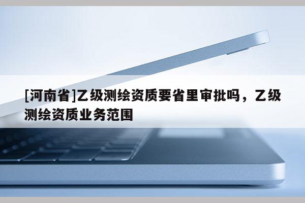 [河南省]乙級測繪資質(zhì)要省里審批嗎，乙級測繪資質(zhì)業(yè)務(wù)范圍