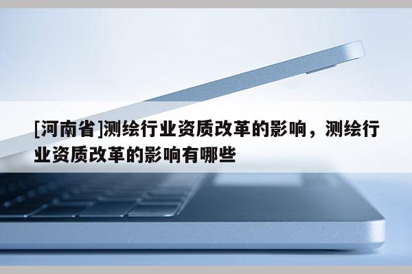 [河南省]測繪行業(yè)資質(zhì)改革的影響，測繪行業(yè)資質(zhì)改革的影響有哪些