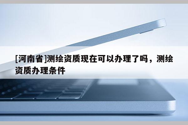 [河南省]測(cè)繪資質(zhì)現(xiàn)在可以辦理了嗎，測(cè)繪資質(zhì)辦理?xiàng)l件