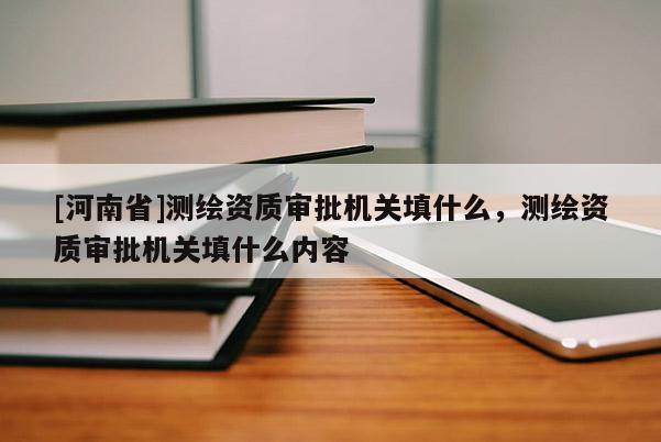 [河南省]測(cè)繪資質(zhì)審批機(jī)關(guān)填什么，測(cè)繪資質(zhì)審批機(jī)關(guān)填什么內(nèi)容