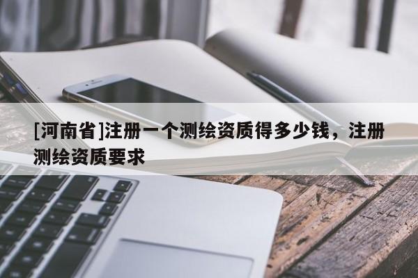 [河南省]注冊一個測繪資質(zhì)得多少錢，注冊測繪資質(zhì)要求