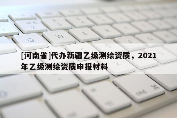 [河南省]代辦新疆乙級測繪資質，2021年乙級測繪資質申報材料