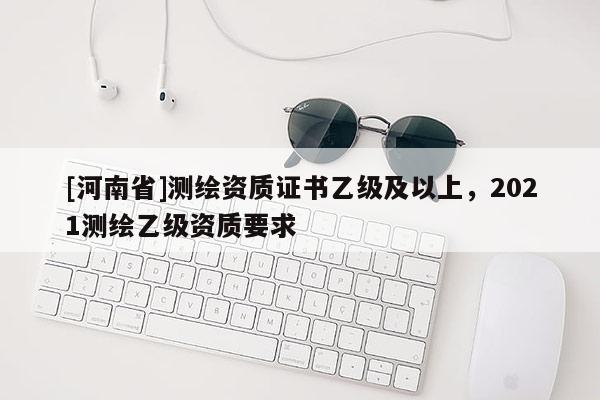 [河南省]測繪資質(zhì)證書乙級及以上，2021測繪乙級資質(zhì)要求