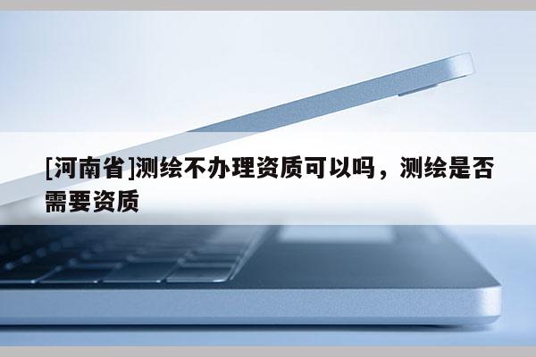 [河南省]測繪不辦理資質可以嗎，測繪是否需要資質