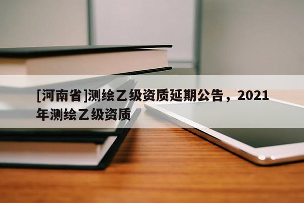 [河南省]測繪乙級資質(zhì)延期公告，2021年測繪乙級資質(zhì)