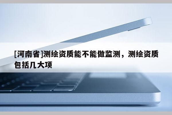 [河南省]測繪資質(zhì)能不能做監(jiān)測，測繪資質(zhì)包括幾大項