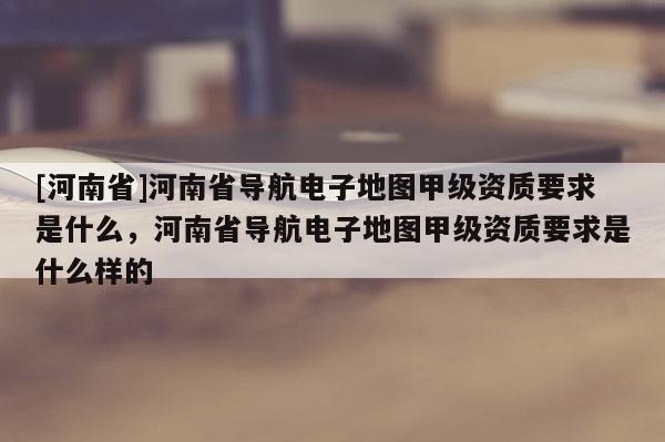 [河南省]河南省導航電子地圖甲級資質要求是什么，河南省導航電子地圖甲級資質要求是什么樣的