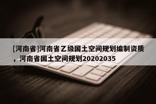 [河南省]河南省乙級(jí)國(guó)土空間規(guī)劃編制資質(zhì)，河南省國(guó)土空間規(guī)劃20202035