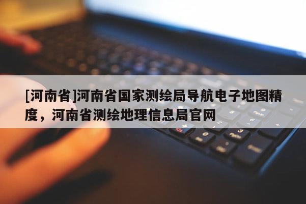 [河南省]河南省國家測繪局導(dǎo)航電子地圖精度，河南省測繪地理信息局官網(wǎng)