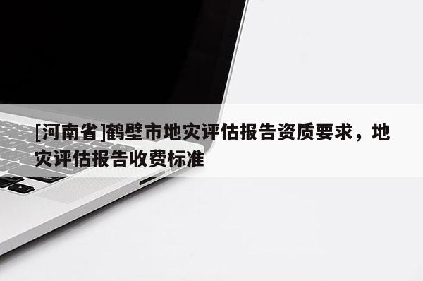 [河南省]鶴壁市地災評估報告資質(zhì)要求，地災評估報告收費標準