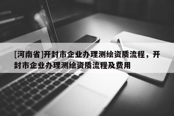 [河南省]開封市企業(yè)辦理測繪資質(zhì)流程，開封市企業(yè)辦理測繪資質(zhì)流程及費用