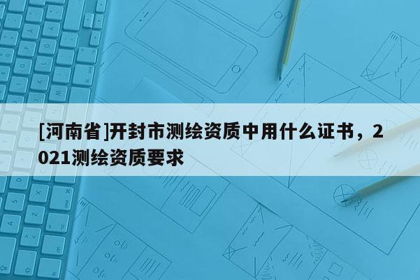 [河南省]開封市測(cè)繪資質(zhì)中用什么證書，2021測(cè)繪資質(zhì)要求